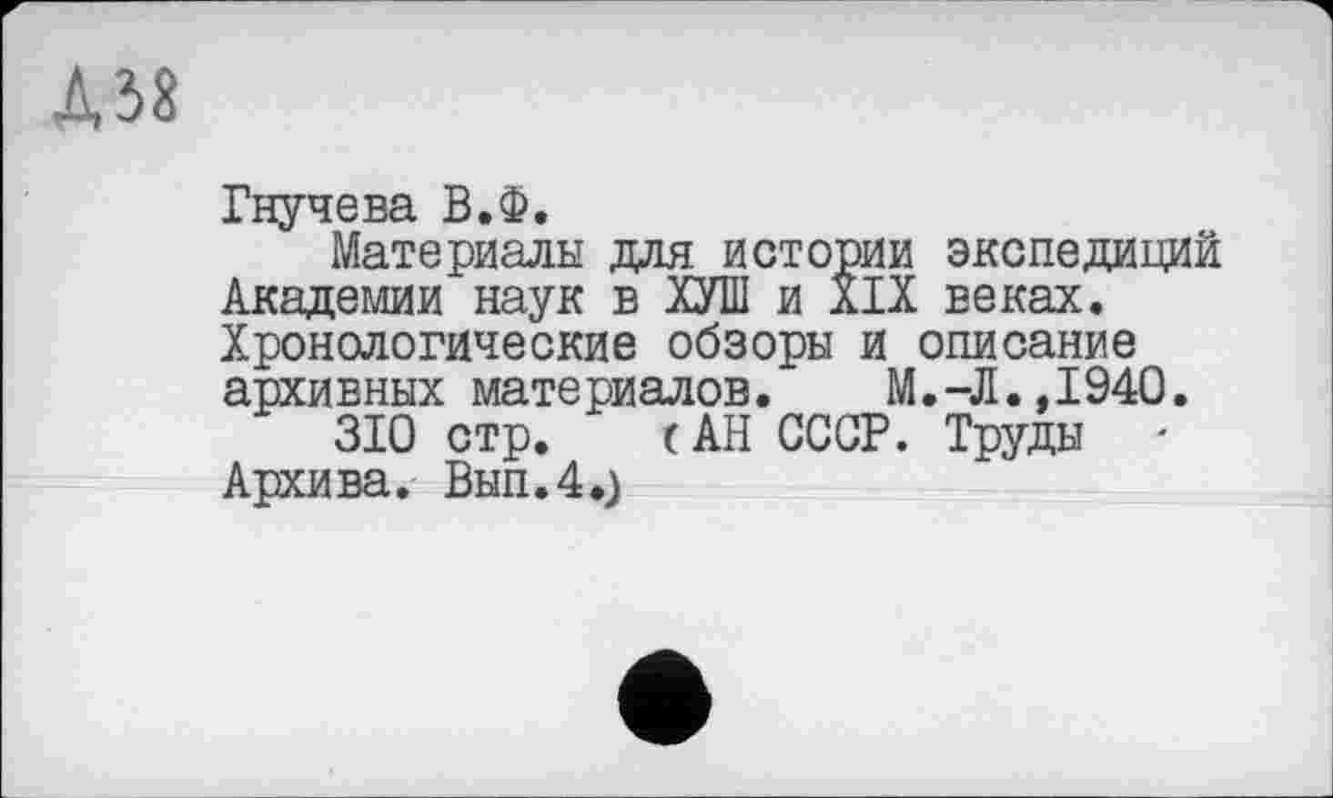 ﻿Д38
Гнучева В.Ф.
Материалы для истории экспедиций Академии наук в ХУШ и XIX веках. Хронологические обзоры и описание архивных материалов.	М.-Л.,1940.
310 стр. (АН СССР. Труды ' Архива. Вып.4.)